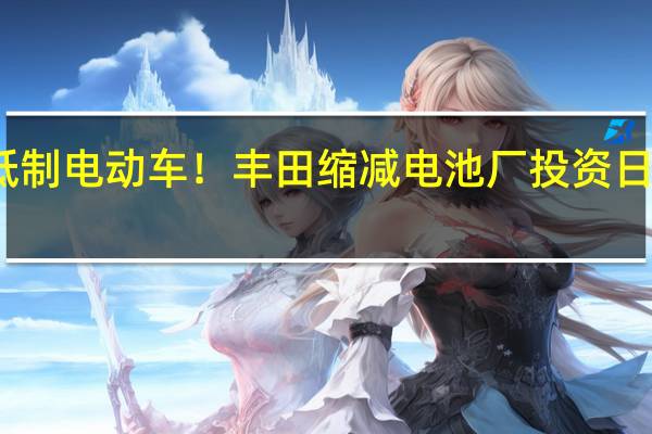 用实际行动抵制电动车！丰田缩减电池厂投资 日本车厂有自己判断