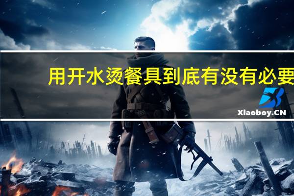 用开水烫餐具到底有没有必要?真相来了! 到底什么情况嘞