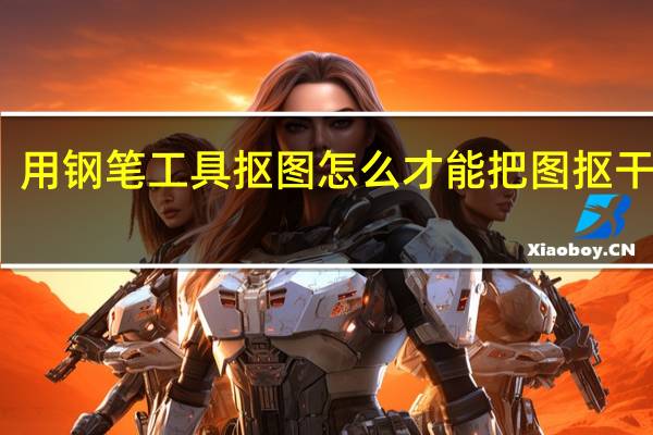 用钢笔工具抠图怎么才能把图抠干净啊（用钢笔工具抠图步骤）