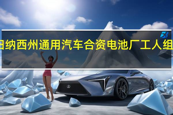 田纳西州通用汽车合资电池厂工人组建工会，迎来薪资提升