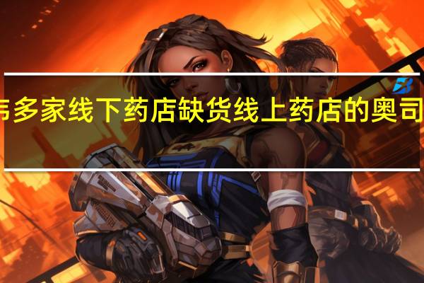 甲流催热奥司他韦多家线下药店缺货 线上药店的奥司他韦比医院的贵一倍多