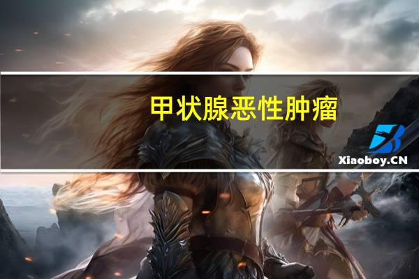 甲状腺恶性肿瘤(关于甲状腺恶性肿瘤的介绍)