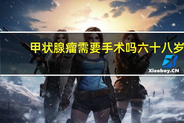 甲状腺瘤需要手术吗六十八岁（甲状腺瘤需要手术吗）