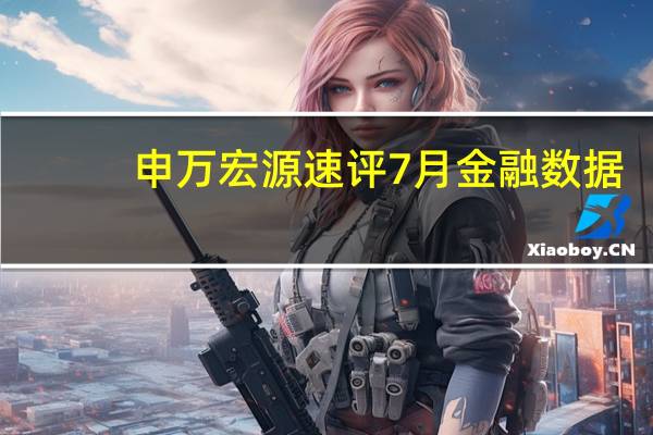 申万宏源速评7月金融数据:居民存贷双降亟需存量房贷利率下调