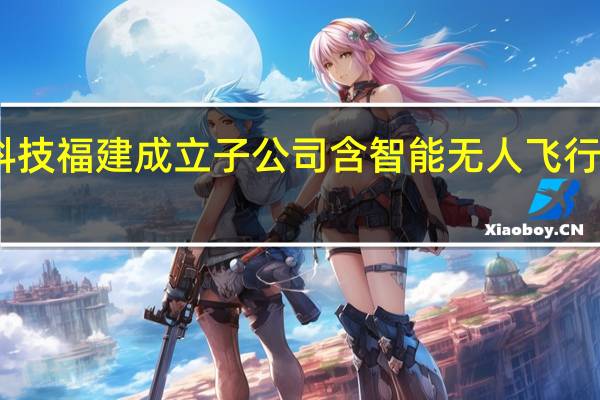 申昊科技福建成立子公司 含智能无人飞行器制造业务