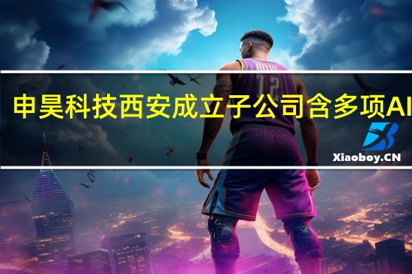 申昊科技西安成立子公司 含多项AI业务