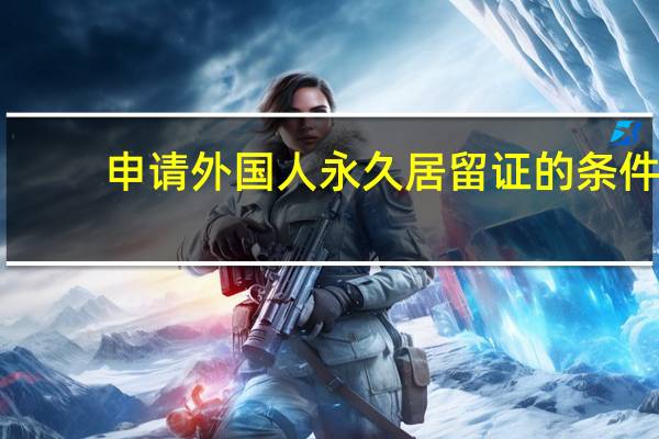 申请外国人永久居留证的条件（外国人永久居留中国申请条件是什么?）
