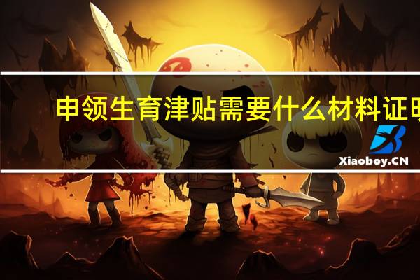 申领生育津贴需要什么材料证明（申领生育津贴需要什么材料）