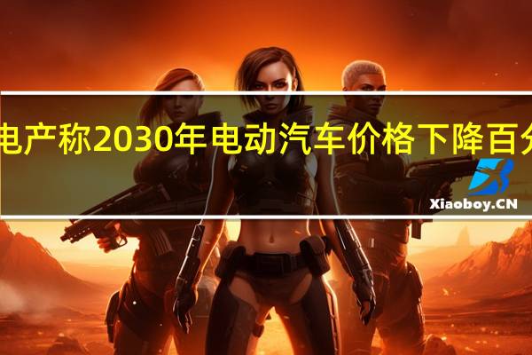 电产称2030年电动汽车价格下降百分之80