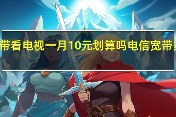 电信宽带看电视一月10元划算吗 电信宽带多少钱一个月