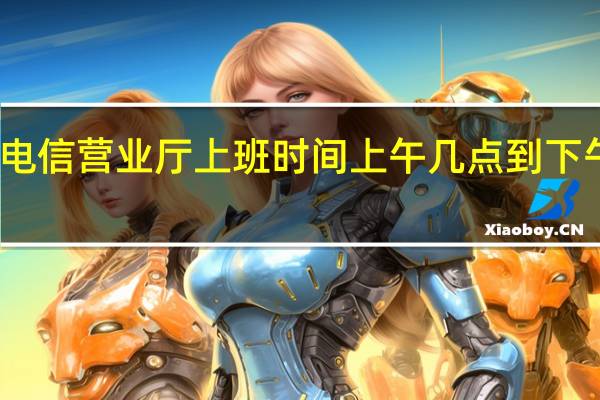 电信营业厅上班时间上午几点到下午几点（电信营业厅上班时间）
