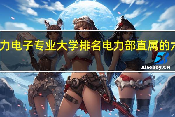 电力电子专业大学排名 电力部直属的六所大学
