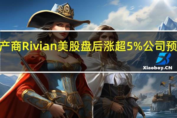 电动汽车生产商Rivian美股盘后涨超5%公司预计全年产量将为5.4万辆之前预计5.2万辆