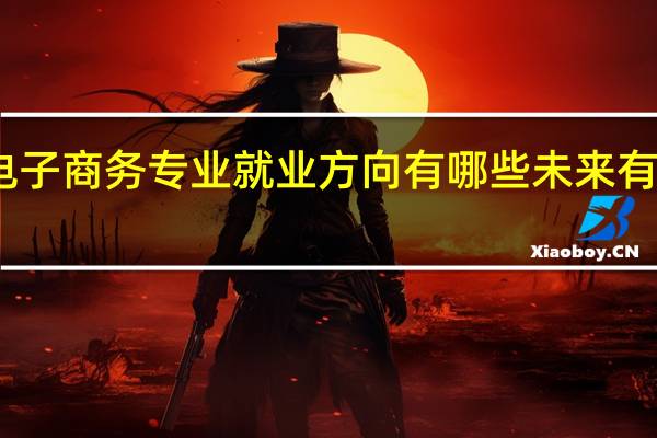 电子商务专业就业方向有哪些 未来有发展吗