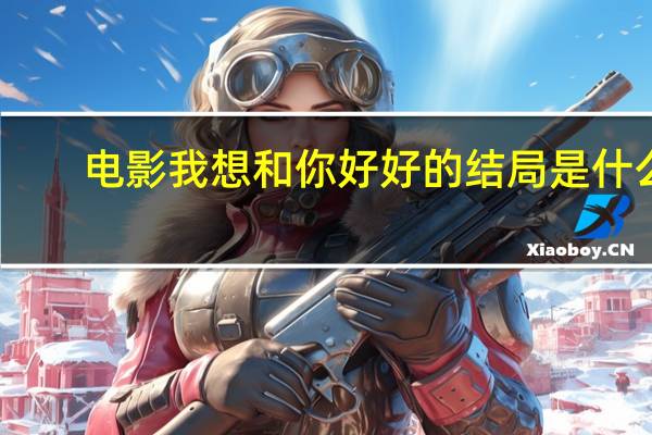 电影我想和你好好的结局是什么（电影我想和你好好的结局啥意思）