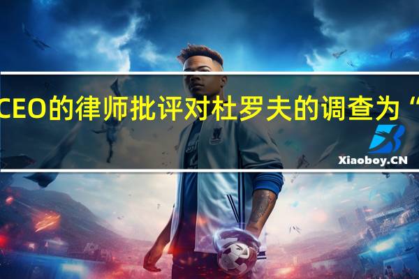 电报CEO的律师批评对杜罗夫的调查为“毫无意义”