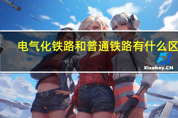 电气化铁路和普通铁路有什么区别