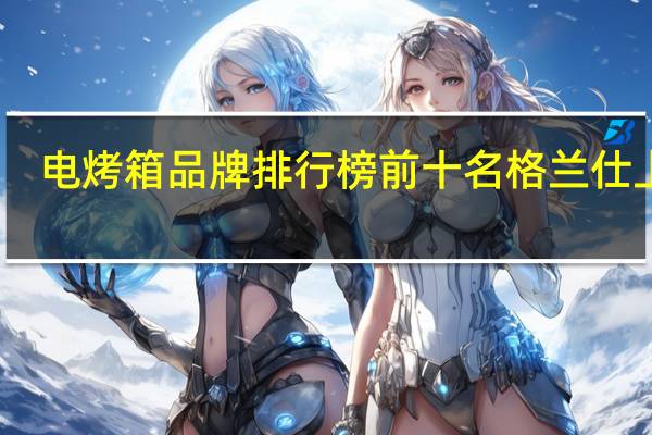 电烤箱品牌排行榜前十名 格兰仕上榜，美的排名第一