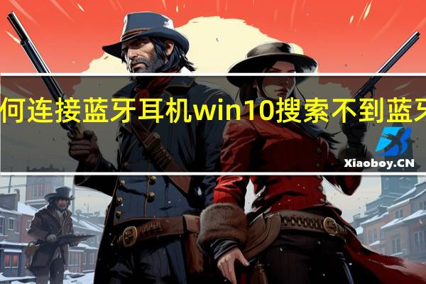 电脑如何连接蓝牙耳机win10搜索不到蓝牙耳机怎么办（手机蓝牙搜索不到蓝牙耳机怎么办）