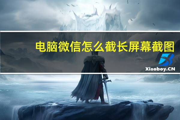 电脑微信怎么截长屏幕截图（电脑微信怎么截长屏）
