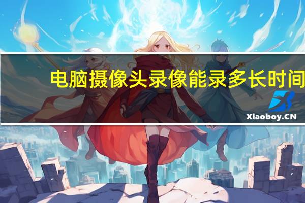 电脑摄像头录像能录多长时间（电脑摄像头录像）