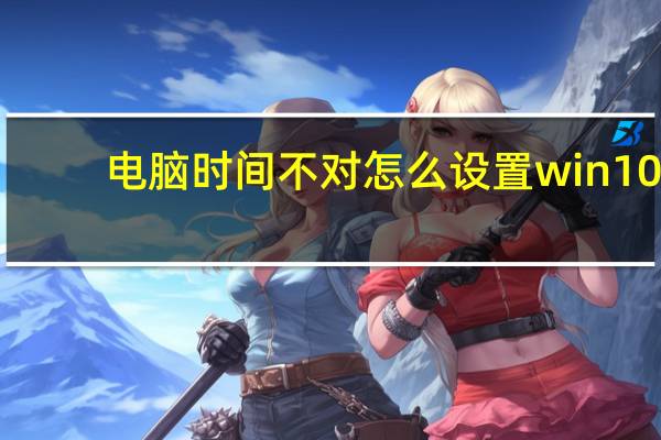 电脑时间不对怎么设置win10（电脑时间不对怎么设置）