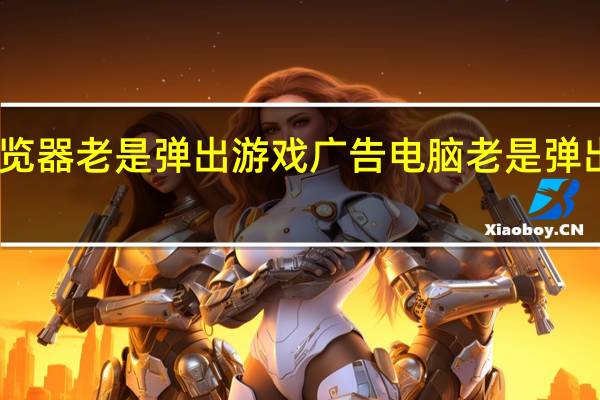电脑浏览器老是弹出游戏广告 电脑老是弹出恶心的广告