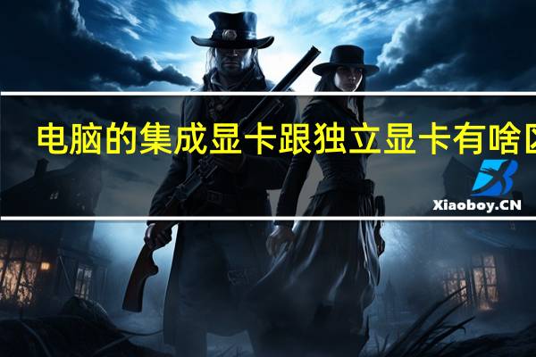 电脑的集成显卡跟独立显卡有啥区别