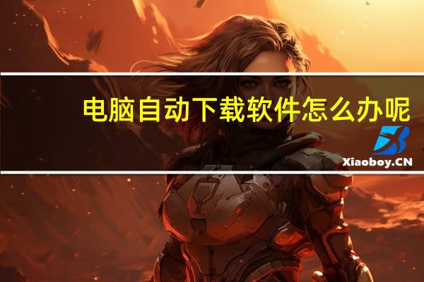 电脑自动下载软件怎么办呢（电脑自动下载软件怎么办）