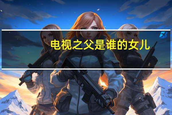 电视之父是谁的女儿（电视之父是谁）