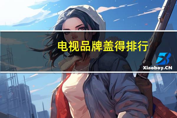 电视品牌盖得排行（盖得电视质量排行榜前十名,国内电视质量排行榜前十名）