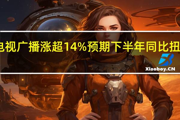 电视广播涨超14% 预期下半年同比扭亏为盈