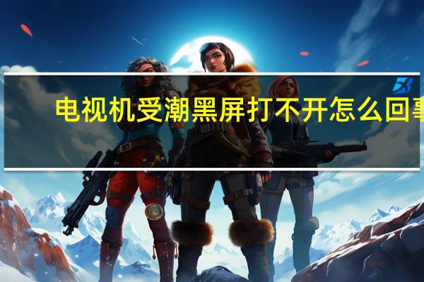 电视机受潮黑屏打不开怎么回事（电视机受潮怎么办）