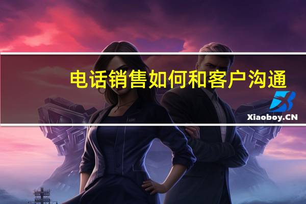 电话销售如何和客户沟通（打电话怎么跟客户沟通）
