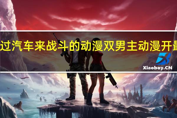男主通过汽车来战斗的动漫 双男主动漫开最猛的车图片