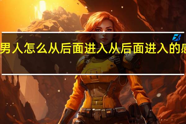 男人怎么从后面进入从后面进入的感觉呢（男人怎么从后面进入从后面进入的感觉）