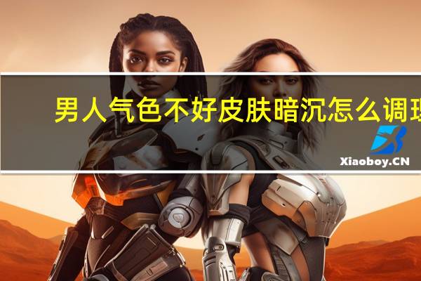 男人气色不好皮肤暗沉怎么调理（皮肤暗沉怎么调理）