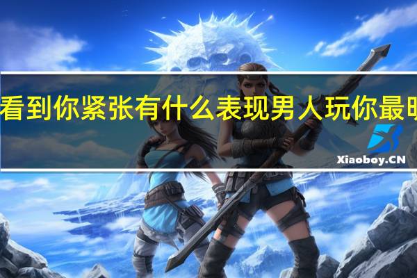 男人看到你紧张有什么表现 男人玩你最明显的表现