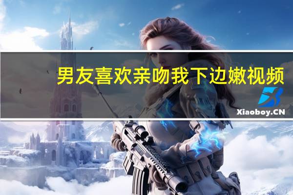男友喜欢亲吻我下边嫩视频（男友喜欢亲吻我下边嫩）