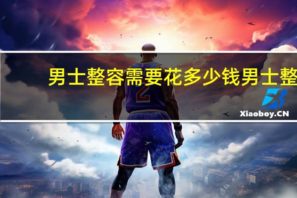 男士整容需要花多少钱 男士整容全套大概要多少钱