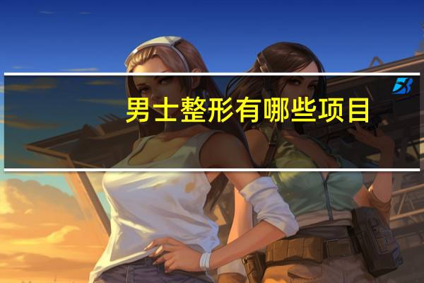 男士整形有哪些项目，现在越来越多的男士整容你怎么看