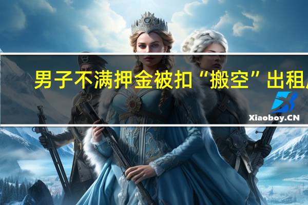 男子不满押金被扣“搬空”出租屋， 拘役+罚金！