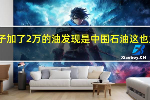 男子加了2万的油发现是中围石油 这也太坑了吧