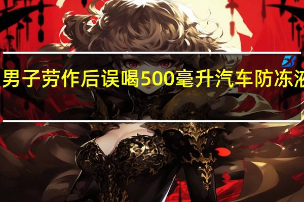 男子劳作后误喝500毫升汽车防冻液身亡：就医时血液已凝固如胶冻