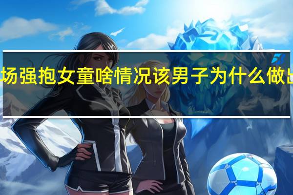 男子商场强抱女童啥情况该男子为什么做出这样的举动