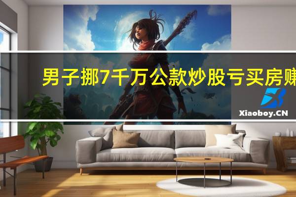 男子挪7千万公款炒股亏买房赚
