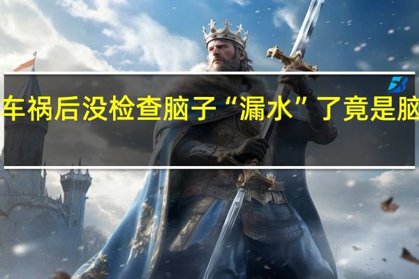 男子车祸后没检查 脑子“漏水”了 竟是脑脊液泄露！
