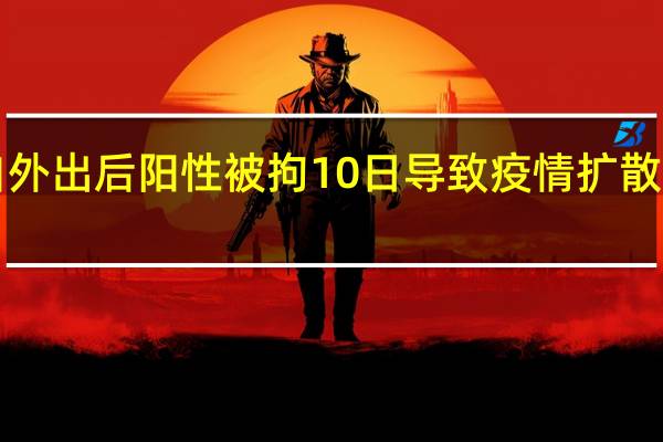 男子连续8天私自外出后阳性被拘10日 导致疫情扩散具体情况详细内容介绍