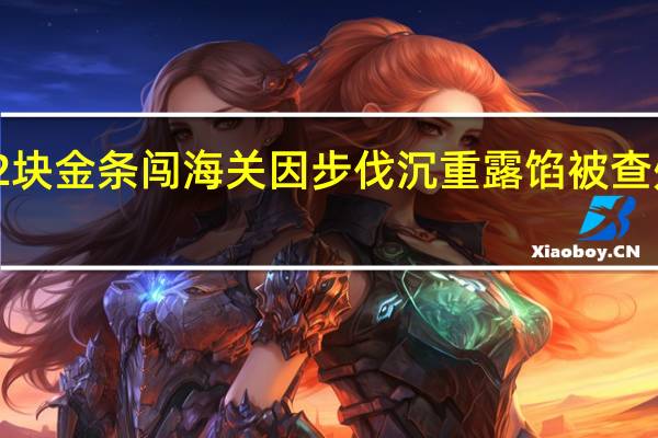 男子鞋底藏2块金条闯海关因步伐沉重露馅被查处 到底什么情况呢