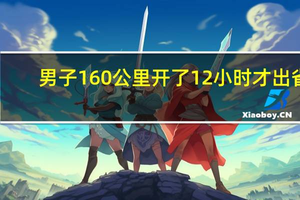 男子160公里开了12小时才出省:离家还有880公里!兴奋变崩溃